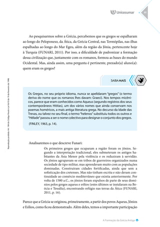 A Formação da Grécia Antiga
Reprodução
proibida.
Art.
184
do
Código
Penal
e
Lei
9.610
de
19
de
fevereiro
de
1998.
81
Ao pesquisarmos sobre a Grécia, percebemos que os gregos se espalharam
ao longo do Peloponeso, da Ática, da Grécia Central, nas Termópilas, nas ilhas
espalhadas ao longo do Mar Egeu, além da região da Jônia, pertencente hoje
à Turquia (FUNARI, 2011). Por isso, a dificuldade de padronizar a formação
dessa civilização que, juntamente com os romanos, formou as bases do mundo
Ocidental. Mas, ainda assim, uma pergunta é pertinente, prezado(a) aluno(a):
quem eram os gregos?
Analisaremos o que descreve Funari:
Os primeiros gregos que ocuparam a região foram os jônios. Se-
gundo a interpretação tradicional, eles submeteram os antigos ha-
bitantes da Ásia Menor pela violência e os reduziram à servidão.
Os jônios agrupavam-se em tribos de guerreiros organizados numa
sociedade de tipo militar, mas aprenderam muito com as populações
dominadas. Construíram cidades fortificadas, ainda que sem a
sofisticação dos cretenses. Mas não tinham escrita e não deram con-
tinuidade ao comércio mediterrâneo que existia anteriormente. Por
volta de 1580 a.C., os jônios foram expulsos de parte de seus domí-
nios pelos gregos aqueus e eólios (estes últimos se instalaram na Be-
ócia e Tessália), encontrando refúgio nas terras da Ática (FUNARI,
2011, p. 16).
Parece que a Grécia se originou, primeiramente, a partir dos povos Aqueus, Jônios
e Eólios, como ficou demonstrado. Além deles, temos a importante participação
Os Gregos, no seu próprio idioma, nunca se apelidaram “gregos” (o termo
deriva do nome que os romanos lhes davam: Graeci). Nos tempos micêni-
cos, parece que eram conhecidos como Aqueus (segundo registros dos seus
contemporâneos Hititas), um dos vários nomes que ainda conservam nos
poemas homéricos, a mais antiga literatura grega. No decurso da Idade das
Trevas, ou talvez no seu final, o termo“helenos”substituiu todos os outros e
“Hélade”passou a ser o nome colectivo para designar o conjunto dos gregos.
(FINLEY, 1963, p. 14).
 