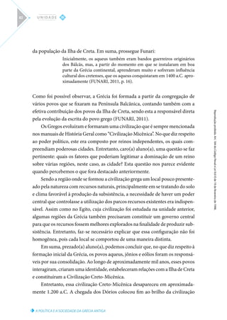 A POLÍTICA E A SOCIEDADE DA GRÉCIA ANTIGA
Reprodução
proibida.
Art.
184
do
Código
Penal
e
Lei
9.610
de
19
de
fevereiro
de
1998.
III
U N I D A D E
82
da população da Ilha de Creta. Em suma, prossegue Funari:
Inicialmente, os aqueus também eram bandos guerreiros originários
dos Bálcãs, mas, a partir do momento em que se instalaram em boa
parte da Grécia continental, aprenderam muito e sofreram influência
cultural dos cretenses, que os aqueus conquistaram em 1400 a.C. apro-
ximadamente (FUNARI, 2011, p. 16).
Como foi possível observar, a Grécia foi formada a partir da congregação de
vários povos que se fixaram na Península Balcânica, contando também com a
efetiva contribuição dos povos da Ilha de Creta, sendo esta a responsável direta
pela evolução da escrita do povo grego (FUNARI, 2011).
Os Gregos evoluíram e formaram uma civilização que é sempre mencionada
nos manuais de História Geral como “Civilização Micênica”. No que diz respeito
ao poder político, este era composto por reinos independentes, os quais com-
preendiam poderosas cidades. Entretanto, caro(a) aluno(a), uma questão se faz
pertinente: quais os fatores que poderiam legitimar a dominação de um reino
sobre várias regiões, neste caso, as cidade? Esta questão nos parece evidente
quando percebemos o que fora destacado anteriormente.
Sendo a região onde se formou a civilização grega um local pouco presente-
ado pela natureza com recursos naturais, principalmente em se tratando do solo
e clima favorável à produção da subsistência, a necessidade de haver um poder
central que controlasse a utilização dos parcos recursos existentes era indispen-
sável. Assim como no Egito, cuja civilização foi estudada na unidade anterior,
algumas regiões da Grécia também precisaram constituir um governo central
para que os recursos fossem melhores explorados na finalidade de produzir sub-
sistência. Entretanto, faz-se necessário explicar que essa configuração não foi
homogênea, pois cada local se comportou de uma maneira distinta.
Em suma, prezado(a) aluno(a), podemos concluir que, no que diz respeito à
formação inicial da Grécia, os povos aqueus, jônios e eólios foram os responsá-
veis por sua consolidação. Ao longo de aproximadamente mil anos, esses povos
interagiram, criaram uma identidade, estabeleceram relações com a Ilha de Creta
e constituíram a Civilização Creto-Micênica.
Entretanto, essa civilização Creto-Micênica desapareceu em aproximada-
mente 1.200 a.C. A chegada dos Dórios colocou fim ao brilho da civilização
 