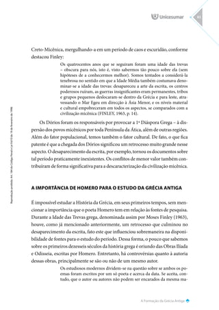 A Formação da Grécia Antiga
Reprodução
proibida.
Art.
184
do
Código
Penal
e
Lei
9.610
de
19
de
fevereiro
de
1998.
83
Creto-Micênica, mergulhando-a em um período de caos e escuridão, conforme
destacou Finley:
Os quatrocentos anos que se seguiram foram uma idade das trevas
– obscura para nós, isto é, visto sabermos tão pouco sobre ela (sem
hipóteses de a conhecermos melhor). Somos tentados a considerá-la
tenebrosa no sentido em que a Idade Média também costumava deno-
minar-se a idade das trevas: desapareceu a arte da escrita, os centros
poderosos ruíram, as guerras insignificantes eram permanentes, tribos
e grupos pequenos deslocaram-se dentro da Grécia e para leste, atra-
vessando o Mar Egeu em direcção à Ásia Menor, e os níveis material
e cultural empobreceram em todos os aspectos, se comparados com a
civilização micênica (FINLEY, 1963, p. 14).
Os Dórios foram os responsáveis por provocar a 1ª Diáspora Grega – à dis-
persão dos povos micênicos por toda Península da Ática, além de outras regiões.
Além do fator populacional, temos também o fator cultural. De fato, o que fica
patente é que a chegada dos Dórios significou um retrocesso muito grande nesse
aspecto. O desaparecimento da escrita, por exemplo, tornou os documentos sobre
tal período praticamente inexistentes. Os conflitos de menor valor também con-
tribuíram de forma significativa para a descaracterização da civilização micênica.
A IMPORTÂNCIA DE HOMERO PARA O ESTUDO DA GRÉCIA ANTIGA
É impossível estudar a História da Grécia, em seus primeiros tempos, sem men-
cionar a importância que o poeta Homero tem em relação às fontes de pesquisa.
Durante a Idade das Trevas grega, denominada assim por Moses Finley (1963),
houve, como já mencionado anteriormente, um retrocesso que culminou no
desaparecimento da escrita, fato este que influenciou sobremaneira na disponi-
bilidade de fontes para o estudo do período. Dessa forma, o pouco que sabemos
sobre os primeiros dezesseis séculos da história grega é oriundo das Obras Ilíada
e Odisseia, escritas por Homero. Entretanto, há controvérsias quanto à autoria
dessas obras, principalmente se são ou não de um mesmo autor.
Os estudiosos modernos dividem-se na questão sobre se ambos os po-
emas foram escritos por um só poeta e acerca da data. Se aceita, con-
tudo, que o autor ou autores não podem ser encarados da mesma ma-
 