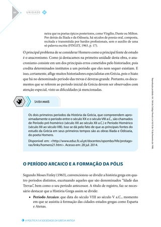 A POLÍTICA E A SOCIEDADE DA GRÉCIA ANTIGA
Reprodução
proibida.
Art.
184
do
Código
Penal
e
Lei
9.610
de
19
de
fevereiro
de
1998.
III
U N I D A D E
84
neira que os poetas épicos posteriores, como Virgílio, Dante ou Milton.
Por detrás da Ilíada e da Odisseia, há séculos de poesia oral, composta,
recitada e transmitida por bardos profissionais, sem o auxílio de uma
só palavra escrita (FINLEY, 1963, p. 17).
O principal problema de se considerar Homero como a principal fonte de estudo
é o anacronismo. Como já destacamos na primeira unidade desta obra, o ana-
cronismo consiste em um dos principais erros cometidos pelo historiador, pois
credita determinados institutos a um período que eles nem sequer existiam. E
isso, certamente, aflige muitos historiadores especialistas em Grécia, pois o hiato
que há no denominado período das trevas é deveras grande. Portanto, os docu-
mentos que se referem ao período inicial da Grécia devem ser observados com
atenção especial, visto as dificuldades já mencionadas.
O PERÍODO ARCAICO E A FORMAÇÃO DA PÓLIS
Segundo Moses Finley (1963), convencionou-se dividir a história grega em qua-
tro períodos distintos, excetuando aqueles que são denominados “Idade das
Trevas”, bem como o seu período antecessor. A título de registro, faz-se neces-
sário destacar que a História Grega assim se divide:
■
■ Período Arcaico: que data do século VIII ao século V a.C., momento
em que se assistiu à formação das cidades-estados gregas como Esparta
e Atenas.
Os dois primeiros períodos da História da Grécia, que compreendem apro-
ximadamente o período entre o século XX e o século VIII a.C., são chamados
de Período pré-homérico (século XX ao século XII a.C.) e Período Homérico
(século XII ao século VIII). Isso se dá pelo fato de que as principais fontes do
estudo da Grécia em seus primeiros tempos são as obras Ilíada e Odisseia,
do poeta Homero.
Disponível em: http://www.educ.fc.ul.pt/docentes/opombo/hfe/protago-
ras/links/homero21.htm. Acesso em: 28 jul. 2014.
 