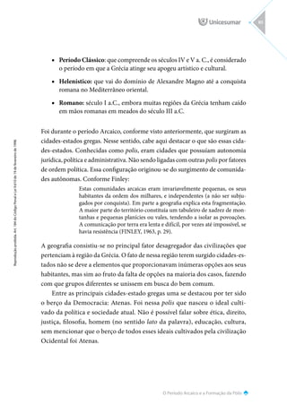 O Período Arcaico e a Formação da Pólis
Reprodução
proibida.
Art.
184
do
Código
Penal
e
Lei
9.610
de
19
de
fevereiro
de
1998.
85
■
■ Período Clássico: que compreende os séculos IV e V a. C., é considerado
o período em que a Grécia atinge seu apogeu artístico e cultural.
■
■ Helenístico: que vai do domínio de Alexandre Magno até a conquista
romana no Mediterrâneo oriental.
■
■ Romano: século I a.C., embora muitas regiões da Grécia tenham caído
em mãos romanas em meados do século III a.C.
Foi durante o período Arcaico, conforme visto anteriormente, que surgiram as
cidades-estados gregas. Nesse sentido, cabe aqui destacar o que são essas cida-
des-estados. Conhecidas como polis, eram cidades que possuíam autonomia
jurídica, política e administrativa. Não sendo ligadas com outras polis por fatores
de ordem política. Essa configuração originou-se do surgimento de comunida-
des autônomas. Conforme Finley:
Estas comunidades arcaicas eram invariavelmente pequenas, os seus
habitantes da ordem dos milhares, e independentes (a não ser subju-
gados por conquista). Em parte a geografia explica esta fragmentação.
A maior parte do território constituía um tabuleiro de xadrez de mon-
tanhas e pequenas planícies ou vales, tendendo a isolar as povoações.
A comunicação por terra era lenta e difícil, por vezes até impossível, se
havia resistência (FINLEY, 1963, p. 29).
A geografia consistiu-se no principal fator desagregador das civilizações que
pertenciam à região da Grécia. O fato de nessa região terem surgido cidades-es-
tados não se deve a elementos que proporcionavam inúmeras opções aos seus
habitantes, mas sim ao fruto da falta de opções na maioria dos casos, fazendo
com que grupos diferentes se unissem em busca do bem comum.
Entre as principais cidades-estado gregas uma se destacou por ter sido
o berço da Democracia: Atenas. Foi nessa polis que nasceu o ideal culti-
vado da política e sociedade atual. Não é possível falar sobre ética, direito,
justiça, filosofia, homem (no sentido lato da palavra), educação, cultura,
sem mencionar que o berço de todos esses ideais cultivados pela civilização
Ocidental foi Atenas.
 
