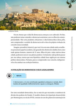 Acrópole de Atenas
A POLÍTICA E A SOCIEDADE DA GRÉCIA ANTIGA
Reprodução
proibida.
Art.
184
do
Código
Penal
e
Lei
9.610
de
19
de
fevereiro
de
1998.
III
U N I D A D E
86
Foi em Atenas que o ideal de democracia começou a ser cultivado. De fato,
não podemos tentar entender a democracia ateniense com os olhos da contem-
poraneidade. Não seria prudente criticarmos o ideal democrático dessa polis,
sem compreender o sentido da democracia sob a ótica da própria evolução do
conceito nessa sociedade.
Imagine, prezado(a) aluno(a), que você viva em uma cidade onde as mulhe-
res possuíssem papel secundário, não gozando dos direitos de cidadão, bem como
onde apenas homens, maiores de 21 anos, filhos de pais e mães nativos dessa
cidade, pudessem exercer seus plenos poderes. Certamente, tudo poderia passar
por sua cabeça, menos que essa hipotética cidade fosse regida por um sistema
político democrático. Portanto, para se compreender esse conceito, indispensá-
vel se faz analisar sua evolução histórica.
A EVOLUÇÃO DA DEMOCRACIA E SEUS LEGISLADORES
Em uma sociedade democrática, faz-se mais do que necessária a existência da
divisão dos poderes do Estado. O modelo clássico de tripartição desenvolvido
por Montesquieu, no século XVIII, consiste em um dos pilares de sustentação do
A democracia [...] é uma constituição agradável, anárquica e variada, distri-
buidora de igualdade indiferentemente a iguais e a desiguais. (Platão)
 