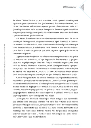 O Período Arcaico e a Formação da Pólis
Reprodução
proibida.
Art.
184
do
Código
Penal
e
Lei
9.610
de
19
de
fevereiro
de
1998.
87
Estado de Direito. Entre os poderes existentes, o mais representativo é o poder
legislativo, pois é justamente esse que tem como função representar os cida-
dãos e criar leis que tenham como objetivo garantir o bem comum a todos. É o
poder legislativo que pode, por meio da expressão da vontade geral e com base
nos princípios axiológicos do grupo ao qual representa, aproximar ainda mais
o povo das decisões governamentais.
Em Atenas, havia uma divisão social assim como também havia em outras
civilizações da antiguidade. No período Homérico e pré-Homérico, as comuni-
dades eram divididas em clãs, onde os seus membros eram ligados entre si por
laços de ancestralidade, e o chefe era o Pater Família. A esse modelo de socie-
dade deu-se o nome de gentílica, pois eram os genos a principal unidade de
união entre as pessoas.
A propriedade nesse período era coletiva, mas sua importância não era apenas
do ponto de vista econômico, ou seja, da produção da subsistência. A proprie-
dade para os gregos antigos tinha uma função, sobretudo religiosa, pois nesse
local era onde se enterravam os mortos, assim, consequentemente, a proprie-
dade passou a ter um valor sentimental e ao mesmo tempo de identidade, pois
ali estavam seus ancestrais (COULANGES, 2006). O culto aos mortos era um
valor muito cultivado pelas civilizações antigas, não sendo diferente na Grécia.
Com a evolução natural e a falência do modelo de propriedade coletivista,
não tardou a aparecer crises no setor produtivo. Com isso, aqueles que mais pos-
suíam afinidade com o trabalho na terra logo se tornaram proprietários, nascendo
assim a instituição da propriedade privada na Grécia. Com o nascimento desse
instituto, a sociedade grega passou a ser governada pelos aristocratas, os gran-
des proprietários de terras. Não tardou aparecer os conflitos provocados pelas
disputas pela terra e, por conseguinte, pelo poder.
A solução para amenizar esses litígios estava na figura dos legisladores,
que tinham como finalidade criar leis com bases nos costumes e nos valores
gerais cultivados pela sociedade, bem como observar o que deveria ser mudado
conforme as necessidades que nasciam a cada novo conflito. Entretanto, essas
mudanças não eram aceitas de forma passiva, pois dar poderes a um significa
diminuir poderes de outros. O resultado disso nem sempre era a paz e harmo-
nia. Observamos o que descreve Finley:
 