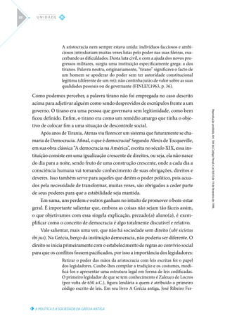 A POLÍTICA E A SOCIEDADE DA GRÉCIA ANTIGA
Reprodução
proibida.
Art.
184
do
Código
Penal
e
Lei
9.610
de
19
de
fevereiro
de
1998.
III
U N I D A D E
88
A aristocracia nem sempre estava unida: indivíduos facciosos e ambi-
ciosos introduziam muitas vezes lutas pelo poder nas suas fileiras, exa-
cerbando as dificuldades. Desta luta civil, e com a ajuda dos novos pro-
gressos militares, surgiu uma instituição especificamente grega: a dos
tiranos. Palavra neutra, originariamente, “tirano” significava o facto de
um homem se apoderar do poder sem ter autoridade constitucional
legítima (diferente de um rei); não continha juízo de valor sobre as suas
qualidades pessoais ou de governante (FINLEY,1963, p. 36).
Como podemos perceber, a palavra tirano não foi empregada no caso descrito
acima para adjetivar alguém como sendo desprovidos de escrúpulos frente a um
governo. O tirano era uma pessoa que governava sem legitimidade, como bem
ficou definido. Enfim, o tirano era como um remédio amargo que tinha o obje-
tivo de colocar fim a uma situação de descontrole social.
Após anos de Tirania, Atenas viu florescer um sistema que futuramente se cha-
maria de Democracia. Afinal, o que é democracia? Segundo Alexis de Tocqueville,
em sua obra clássica “A democracia na América”, escrita no século XIX, essa ins-
tituição consiste em uma igualização crescente de direitos, ou seja, ela não nasce
do dia para a noite, sendo fruto de uma construção crescente, onde a cada dia a
consciência humana vai tomando conhecimento de suas obrigações, direitos e
deveres. Isso também serve para aqueles que detêm o poder político, pois acua-
dos pela necessidade de transformar, muitas vezes, são obrigados a ceder parte
de seus poderes para que a estabilidade seja mantida.
Em suma, uns perdem e outros ganham no intuito de promover o bem-estar
geral. É importante salientar que, embora as coisas não sejam tão fáceis assim,
o que objetivamos com essa singela explicação, prezado(a) aluno(a), é exem-
plificar como o conceito de democracia é algo totalmente discutível e relativo.
Vale salientar, mais uma vez, que não há sociedade sem direito (ubi sicietas
ibi jus). Na Grécia, berço da instituição democracia, não poderia ser diferente. O
direito se inicia primeiramente com o estabelecimento de regras ao convívio social
para que os conflitos fossem pacificados, por isso a importância dos legisladores:
Retirar o poder das mãos da aristocracia com leis escritas foi o papel
dos legisladores. Coube-lhes compilar a tradição e os costumes, modi-
ficá-los e apresentar uma estrutura legal em forma de leis codificadas.
O primeiro legislador de que se tem conhecimento é Zaleuco de Locros
(por volta de 650 a.C.), figura lendária a quem é atribuído o primeiro
código escrito de leis. Em seu livro A Grécia antiga, José Ribeiro Fer-
 