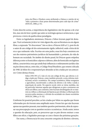 O Período Arcaico e a Formação da Pólis
Reprodução
proibida.
Art.
184
do
Código
Penal
e
Lei
9.610
de
19
de
fevereiro
de
1998.
89
reira cita Éforo e Diodoro como atribuindo a Zaleuco o mérito de ter
“sido o primeiro a fixar penas determinadas para cada tipo de crime”
(SOUZA, 2006, p. 51).
Como descrito acima, a importância dos legisladores não foi apenas a de criar
leis, mas sim de tirar o poder que antes se restringia apenas à aristocracia, o que
provocou o início da quebra desse paradigma.
Entre os legisladores atenienses, Drácon e Sólon tiveram papel de desta-
que. Você certamente já deve ter visto algum dia, seja na literatura ou em algum
filme, a expressão “lei draconiana”. Isto se deve a Drácon (620 a.C.), pois foi ele
o autor de um código de leis extremamente rígido, inflexível, onde a letra da lei
era o que realmente valia. Escritas em uma pedra, essas leis hoje consistem em
um dos maiores patrimônios jurídicos da humanidade e, portanto, da vida do
homem em sociedade. No âmbito do direito penal, foi Drácon quem estipulou
diferença entre os homicídios culposos e dolosos, além do homicídio em legítima
defesa, característica essa que ainda hoje influencia o ordenamento jurídico das
nações democráticas, entre elas, o Código Penal Brasileiro, que remete à década
de 1940. Já Sólon foi o responsável por abrandar as leis criadas por seu anteces-
sor. Como destaca Souza:
Sólon (594-593 a.C.) não só cria um código de leis, que alterou o có-
digo criado por Drácon, como também procede a urna reforma insti-
tucional, social e econômica. No campo econômico, Sólon reorganiza
a agricultura, incentivando a cultura da oliveira e da vinha e ainda a
exportação do azeite. No aspecto social, entre as várias medidas, são
de particular interesse aquelas que obrigavam os pais a ensinarem um
ofício aos filhos; caso contrário, estes ficariam desobrigados de os trata-
rem na velhice; a eliminação de hipotecas por dívidas e a libertação dos
escravos pelas mesmas e a divisão da sociedade em classes societárias
(SOUZA, 2006, p. 51-52).
Conforme foi possível perceber, as leis criadas por Sólon ou aquelas que foram
reformadas por ele tiveram uma amplitude maior. Foram leis que não focavam
apenas nas questões pessoais, mas também questões patrimoniais, além de expres-
sar sua preocupação com as questões sociais e econômicas. Ainda assim, temos
a questão da educação, pois, ao prescrever que os pais devem ensinar a seus
filhos um ofício, o legislador preocupa-se com o futuro das próximas gerações.
Em suma, a Democracia foi uma crescente conquista de direitos e deveres,
 