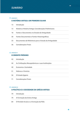 SUMÁRIO
09
UNIDADE I
A HISTÓRIA ANTIGA: UM PRIMEIRO OLHAR
13		 Introdução
13		 História e História Antiga: Considerações Preliminares
18		 Fontes e Documentos no Estudo da Antiguidade
30		 Fontes Documentais e Fontes Historiográficas
33		 Documentos de Referência para o Estudo da Antiguidade
36		 Considerações Finais
UNIDADE II
O ORIENTE PRÓXIMO
43		 Introdução
44		 As Civilizações Mesopotâmicas e suas Instituições
49		 Economia e Sociedade
51		 Hebreus e Fenícios
56		 O Estado Egípcio
71		 Considerações Finais
UNIDADE III
A POLÍTICA E A SOCIEDADE DA GRÉCIA ANTIGA
79		 Introdução
79		 A Formação da Grécia Antiga
84		 O Período Arcaico e a Formação da Pólis
 