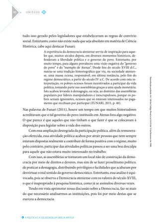 A POLÍTICA E A SOCIEDADE DA GRÉCIA ANTIGA
Reprodução
proibida.
Art.
184
do
Código
Penal
e
Lei
9.610
de
19
de
fevereiro
de
1998.
III
U N I D A D E
90
tudo isso gerado pelos legisladores que estabeleceram as regras de convívio
social. Entretanto, como não existe nada que seja absoluto em matéria de Ciência
Histórica, cabe aqui destacar Funari:
A experiência da democracia ateniense serviu de inspiração para aque-
les que, muitos séculos depois, em diversos momentos históricos, de-
fenderam a liberdade política e o governo do povo. Entretanto, por
muito tempo, para alguns prevaleceu uma visão negativa do “governo
do povo” e do “exemplo de Atenas”. Desde fins do século XVIII d.C.,
nutriu-se uma tradição historiográfica que viu, na sociedade atenien-
se, uma massa ociosa, responsável, em última instância, pelo fim do
regime democrático, a partir do século IV a.C. De acordo com esta in-
terpretação, os pobres ociosos foram incentivados a participar da vida
política, tomando parte nas assembleias graças a uma ajuda monetária.
Isto acabou levando à demagogia, ou seja, ao domínio das assembleias
populares por líderes manipuladores e inescrupulosos, porque os po-
bres seriam ignorantes, ociosos que só estavam interessados no paga-
mento que recebiam por participar (FUNARI, 2011, p. 40).
Nas palavras de Funari (2011), houve um tempo em que muitos historiadores
acreditavam que o tal governo do povo instituído em Atenas fora algo negativo.
O que parece é que aqueles que não tinham o que fazer é que se colocavam à
disposição para legislar sobre a vida dos outros.
Com essa ampliação desregrada da participação política, além da remunera-
ção oferecida, essa atividade política acabou por atrair pessoas que nem sempre
estavam dispostas realmente a contribuir de forma positiva com o regime, muito
pelo contrário, participar das atividades políticas passou a ser uma boa desculpa
para aquele que não estava muito interessado no trabalho.
Com isso, as assembleias se tornaram um local não de construção da demo-
cracia por meio de direitos e deveres, mas sim de se fazer proselitismo político,
de praticar a demagogia, distribuindo privilégios e facilidades que acabaram por
desvirtuar o real sentido do governo democrático. Entretanto, essa análise é equi-
vocada, pois se observa a Democracia ateniense com os valores do século XVIII,
o que é inapropriado à pesquisa histórica, como já se assinalou diversas vezes.
Tendo em vista aprimorar nossa discussão sobre a Democracia, faz-se mais
do que necessário analisarmos as instituições, pois foi por meio destas que se
exerceu a democracia.
 