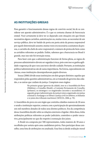 As Instituições Gregas
Reprodução
proibida.
Art.
184
do
Código
Penal
e
Lei
9.610
de
19
de
fevereiro
de
1998.
91
AS INSTITUIÇÕES GREGAS
Para garantir o funcionamento dessas regras de convívio social, há de se con-
siderar um aparato administrativo. É o que se costuma chamar de burocracia
estatal. Você certamente já deve ter se deparado com situações em que foram
necessários alguns carimbos, autenticações ou, muitas vezes, ao necessitar de um
serviço público, deve ter batido de porta em porta atrás da pessoa responsável
por aquele determinado assunto; muitas vezes era necessária a assinatura da pes-
soa, o carimbo do chefe do setor responsável, o número de protocolo bem como
as certidões referentes ao pedido. Enfim, sabemos que a burocracia no Brasil é
grande, mas isso não foi invenção nossa.
Para fazer com que a administração funcione de forma plena, as regras do
processo administrativo devem ser seguidas à risca, pois com isso se ganha agili-
dade e segurança de que o seu caso terá o devido cuidado. Portanto, as instituições
político/administrativas são de suma importância. Na Grécia, especialmente em
Atenas, essas instituições desempenhavam papéis diversos.
Souza (2006) divide essas instituições em dois grupos distintos: aquelas que
respondem pelas questões administrativas, em se tratando do governo das cida-
des, e as outras que cuidam da justiça. Compõem esses órgãos:
No primeiro grupo (governo da cidade), tem-se a Assembléia do Povo
(Ekklêsia), o Conselho (Boulê), a Comissão Permanente do Conselho
(prítanes), os estrategos e os magistrados (arcontes e secundários). O
segundo grupo (administração da justiça) estava organizado em justiça
criminal (o Areópago e os Efetas) e justiça civil (os árbitros, os heliastas
e os juízes dos tribunais marítimos) (SOUZA, 2006, p. 70).
A Assembleia do povo era um órgão que continha cidadãos maiores de 20 anos
e sendo a instituição superior, contava com a participação de aproximadamente
seis mil membros dotados de todos seus direitos políticos. Era da competência
dessa Assembleia decidir sobre as relações exteriores e legislar. Além disso, tinha
atribuições políticas referentes ao poder judiciário, controlava o poder execu-
tivo, principalmente no que diz respeito à nomeação dos juízes.
A Boulé era composta por 500 representantes, todos maiores de 30 anos e
escolhidos por sorteio após uma candidatura prévia. Para participar desse con-
selho, uma lista de atribuições era analisada. Essa lista ia desde avaliação moral
 