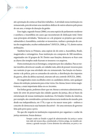 A POLÍTICA E A SOCIEDADE DA GRÉCIA ANTIGA
Reprodução
proibida.
Art.
184
do
Código
Penal
e
Lei
9.610
de
19
de
fevereiro
de
1998.
III
U N I D A D E
92
até a prestação de contas ao final dos trabalhos. A atividade nessa instituição era
remunerada, pois deveriam seus membros abdicar de outros afazeres pelo prazo
de um ano, o tempo de duração da gestão.
Esse órgão, segundo Souza (2006), era uma espécie de parlamento moderno
e auxiliava a Assembleia em casos que necessitavam de dedicação total. Entre
suas principais atividades, “destacam-se a de preparar os projetos que seriam
submetidos à Assembleia, controlar os tesoureiros, realizar a prestação de con-
tas dos magistrados, receber embaixadores” (SOUZA, 2006, p. 71), dentre outras
atribuições.
Também havia os Prítanes, uma espécie de elo entre a Assembleia, Boulé,
magistrados e estrangeiros. Essa instituição era composta de 500 membros,
organizados em 10 grupos de 50. Dentre suas funções, destacava-se ficar com
as chaves dos templos onde ficavam os tesouros e os arquivos.
Outra instituição era os Estrategos, compostos por dez cidadãos. Para se tor-
nar membro, deveria ser casado, ser cidadão nato, além de possuir recursos para
seu sustento já que essa atividade não era remunerada. Sua função era basica-
mente o de polícia, pois os comandos do exército, a distribuição dos impostos
da guerra, além da defesa nacional, estavam sob seu controle (SOUZA, 2006).
Os magistrados eram escolhidos entre os candidatos eleitos, sem qualquer
chance de reeleição, justamente para evitar vícios. Em Atenas, houve várias magis-
traturas, a mais importante delas era os Arcontes.
Em linhas gerais, podemos dizer que em Atenas a estrutura administrativa,
tanto do setor de preservação das cidades quanto da justiça, deu as bases da
estruturação de nossas instituições modernas. Os Estados Unidos da América,
por exemplo, são considerados a primeira democracia moderna do mundo, pois
desde sua independência, em 1776, o que se viu nascer nesse país – embora o
conceito de democracia seja bastante discutível – foi uma estrutura de governo
feita pelo povo para o povo.
No que diz respeito às instituições responsáveis por organizar e cuidar da
justiça ateniense, Souza destaca:
Sempre coube ao Estado o papel de administrador da justiça e assim
tem sido até nossos dias, constituindo a Grécia antiga, no modelo ate-
niense, a grande exceção. Corno detentor da soberania, ao povo, e so-
 