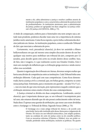As Instituições Gregas
Reprodução
proibida.
Art.
184
do
Código
Penal
e
Lei
9.610
de
19
de
fevereiro
de
1998.
93
mente a ele, cabia administrar a justiça e resolver conflitos através de
instituições populares e com a característica adicional da ausência total
do profissionalismo. As instituições atenienses, para a administração
da justiça, podem ser agrupadas em duas categorias: (a) justiça crimi-
nal e (b) justiça civil (SOUZA, 2006, p. 73).
A título de comparação, embora para o historiador esta nem sempre seja a ati-
tude mais prudente, podemos elucidar mais uma vez a importância do sistema
jurídico norte-americano. Como ficou exposto, o povo tinha a soberania das deci-
sões judiciais em Atenas. As instituições populares, como o conhecido Tribunal
do Júri, que exerciam a soberania do povo.
Certamente, você, prezado(a) aluno(a), já deve ter assistido a filmes
hollywoodianos em que até mesmo uma simples discussão dentro de um bar
qualquer seja motivo para mobilizar um tribunal do júri, composto por 12
jurados, para decidir quem está certo ou errado dentro desse conflito. Isso,
de fato, não é exagero, é o que realmente ocorre nos Estados Unidos. Este é
mais um exemplo da influência que a civilização grega exerceu e ainda exerce
sobre essa sociedade.
Quanto à organização dos tribunais em Atenas, devemos sempre exaltar que
havia uma divisão de competências entre as instituições. Cada Tribunal tinha uma
atribuição diferente. Cada qual com suas competências. Como ficou demons-
trado, havia a justiça civil e a criminal, que, em linhas gerais, comporta-se como
nossa justiça hoje. Entretanto, para o momento em questão – séculos VI e V a.C.
–, isso era mais do que uma inovação, pois representava naquele contexto que a
civilização ateniense estava muito à frente dos seus contemporâneos.
A Justiça criminal se dividia em duas competências. Lembrando, caro(a)
aluno(a), que é importante destacar que, se um tribunal é incompetente para
tal caso, não estamos dizendo que ele não possui conhecimento sobre tal tema.
Nada disso. É apenas uma questão de atribuições, que nesse caso eram divididas
entre o Areópago e o Tribunal de Efetas. Segundo Souza (2006, p. 73):
O Areópago era o mais antigo tribunal de Atenas e, de acordo com
uma lenda, havia sido instituído pela deusa Atena para o julgamento de
Orestes. De início era um tribunal aristocrático, com amplos poderes,
tanto na condição de corte de justiça como na de conselho político.
Com as sucessivas reformas (Clístenes e Efialtes), teve seu poder es-
vaziado, perdendo várias atribuições, inclusive as políticas. No quarto
 