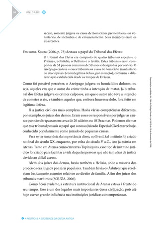 A POLÍTICA E A SOCIEDADE DA GRÉCIA ANTIGA
Reprodução
proibida.
Art.
184
do
Código
Penal
e
Lei
9.610
de
19
de
fevereiro
de
1998.
III
U N I D A D E
94
século, somente julgava os casos de homicídios premeditados ou vo-
luntários, de incêndios e de envenenamento. Seus membros eram os
ex-arcontes.
Em suma, Souza (2006, p. 73) destaca o papel do Tribunal dos Efetas:
O tribunal dos Efetas era composto de quatro tribunais especiais: o
Pritaneu, o Paládio, o Delfínio e o Freátis. Estes tribunais eram com-
postos de 51 pessoas com mais de 50 anos e designadas por sorteio. O
Areópago enviava a esses tribunais os casos de homicídio involuntário
ou desculpáveis (como legítima defesa, por exemplo), conforme a dife-
renciação estabelecida desde os tempos de Drácon.
Como foi possível perceber, o Areópago julgava os homicídios dolosos, ou
seja, aqueles em que o autor do crime tinha a intenção de matar. Já o tribu-
nal dos Efetas julgava os crimes culposos, em que o autor não teve a intenção
de cometer o ato, e também aqueles que, embora houvesse dolo, fora feito em
legítima defesa.
Já a justiça civil era mais complexa. Havia várias competências diferentes,
por exemplo, os juízes dos demos. Eram esses os responsáveis por julgar as cau-
sas que não ultrapassassem cerca de 20 salários ou 10 Dracmas. Podemos afirmar
que esse tribunal possuía o papel que o nosso Juizado Especial Cível exerce hoje,
conhecido popularmente como juizado de pequenas causas.
Para se ter uma ideia da importância disso, no Brasil, tal instituto foi criado
no final do século XX, enquanto, por volta do século V a.C., isso já existia em
Atenas. Tanto em Atenas como em terras Tupiniquins, esse tipo de instituto jurí-
dico foi criado para facilitar a vida daquelas pessoas que não iam atrás da justiça
devido ao difícil acesso.
Além dos juízes dos demos, havia também a Heliaia, onde a maioria dos
processos era julgada por júris populares. Também havia os Árbitros, que resol-
viam basicamente assuntos relativos ao direito de família. Além dos juízes dos
tribunais marítimos (SOUZA, 2006).
Como ficou evidente, a estrutura institucional de Atenas estava à frente do
seu tempo. Esse é um dos legados mais importantes dessa civilização, pois até
hoje exerce grande influência nas instituições jurídicas contemporâneas.
 