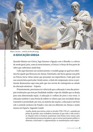 A Educação Grega
Reprodução
proibida.
Art.
184
do
Código
Penal
e
Lei
9.610
de
19
de
fevereiro
de
1998.
95
A EDUCAÇÃO GREGA
Quando falamos em Grécia, logo fazemos a ligação com a filosofia e a ciência
de modo geral, pois, como já mencionamos, a Grécia é o berço de boa parte do
saber que cultivamos ainda hoje.
Cabe aqui fazermos um esclarecimento: o modelo grego ao qual nos referi-
mos foi aquele que floresceu em Atenas. Entretanto, não havia apenas essa polis
na Grécia, havia várias outras que possuíam sua importância. Cada qual com
sua característica particular. Sendo assim, a título de comparação, torna-se per-
tinente destacarmos aqui uma polis que nos servirá de contraponto ao estudo
da educação ateniense – Esparta.
Primeiramente, precisamos ter ciência de que a educação é uma das princi-
pais instituições que tem por finalidade moldar o tipo de cidadão que se deseja
para uma determinada nação. A educação é o reflexo do povo e vice-versa. A
educação também é uma forma de refletir os valores que essa sociedade deseja
transmitir à posteridade, por isso, na maioria das nações, a educação é um bem
sob o controle exclusivo do Estado e isso não era diferente em Atenas e muito
menos em Esparta. Segundo Cambi:
A polis, desde seus inícios, entre os séculos VIII e VII a.C., assinala um
ponto de partida, uma verdadeira invenção, já que nela a vida social e
as relações entre os homens assumiram uma forma nova: temos uma
extraordinária presença da palavra, que se torna instrumento político e
alimenta a discussão e a argumentação; as manifestações mais impor-
Platão e Sócrates – símbolos da filosofia Grega.
 