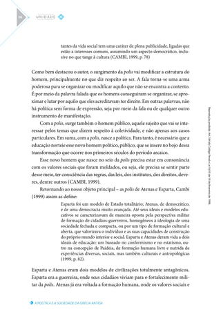 A POLÍTICA E A SOCIEDADE DA GRÉCIA ANTIGA
Reprodução
proibida.
Art.
184
do
Código
Penal
e
Lei
9.610
de
19
de
fevereiro
de
1998.
III
U N I D A D E
96
tantes da vida social tem uma caráter de plena publicidade, ligadas que
estão a interesses comuns, assumindo um aspecto democrático, inclu-
sive no que tange à cultura (CAMBI, 1999, p. 78)
Como bem destacou o autor, o surgimento da polis vai modificar a estrutura do
homem, principalmente no que diz respeito ao ser. A fala torna-se uma arma
poderosa para se organizar ou modificar aquilo que não se encontra a contento.
É por meio da palavra falada que os homens conseguiram se organizar, se apro-
ximar e lutar por aquilo que eles acreditavam ter direito. Em outras palavras, não
há política sem forma de expressão, seja por meio da fala ou de qualquer outro
instrumento de manifestação.
Com a polis, surge também o homem público, aquele sujeito que vai se inte-
ressar pelos temas que dizem respeito à coletividade, e não apenas aos casos
particulares. Em suma, com a polis, nasce a política. Para tanto, é necessário que a
educação norteie esse novo homem político, público, que se insere no bojo dessa
transformação que ocorre nos primeiros séculos do período arcaico.
Esse novo homem que nasce no seio da polis precisa estar em consonância
com os valores sociais que foram moldados, ou seja, ele precisa se sentir parte
desse meio, ter consciência das regras, das leis, dos institutos, dos direitos, deve-
res, dentre outros (CAMBI, 1999).
Retornando ao nosso objeto principal – as polis de Atenas e Esparta, Cambi
(1999) assim as define:
Esparta foi um modelo de Estado totalitário; Atenas, de democrático,
e de uma democracia muito avançada. Até seus ideais e modelos edu-
cativos se caracterizavam de maneira oposta pela perspectiva militar
de formação de cidadãos-guerreiros, homogêneos à ideologia de uma
sociedade fechada e compacta, ou por um tipo de formação cultural e
aberta, que valorizava o indivíduo e as suas capacidades de construção
do próprio mundo interior e social. Esparta e Atenas deram vida a dois
ideais de educação: um baseado no conformismo e no estatismo, ou-
tro na concepção de Paideia, de formação humana livre e nutrida de
experiências diversas, sociais, mas também culturais e antropológicas
(1999, p. 82).
Esparta e Atenas eram dois modelos de civilizações totalmente antagônicos.
Esparta era a guerreira, onde seus cidadãos viviam para o fortalecimento mili-
tar da polis. Atenas já era voltada a formação humana, onde os valores sociais e
 