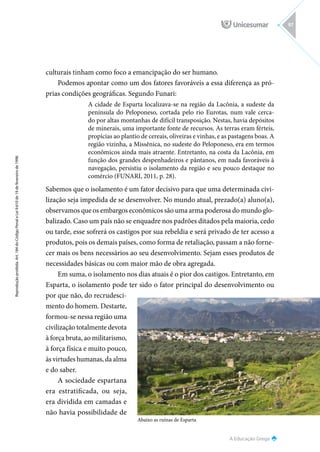 Abaixo as ruínas de Esparta
A Educação Grega
Reprodução
proibida.
Art.
184
do
Código
Penal
e
Lei
9.610
de
19
de
fevereiro
de
1998.
97
culturais tinham como foco a emancipação do ser humano.
Podemos apontar como um dos fatores favoráveis a essa diferença as pró-
prias condições geográficas. Segundo Funari:
A cidade de Esparta localizava-se na região da Lacônia, a sudeste da
península do Peloponeso, cortada pelo rio Eurotas, num vale cerca-
do por altas montanhas de difícil transposição. Nestas, havia depósitos
de minerais, uma importante fonte de recursos. As terras eram férteis,
propícias ao plantio de cereais, oliveiras e vinhas, e as pastagens boas. A
região vizinha, a Missênica, no sudeste do Peloponeso, era em termos
econômicos ainda mais atraente. Entretanto, na costa da Lacônia, em
função dos grandes despenhadeiros e pântanos, em nada favoráveis à
navegação, persistiu o isolamento da região e seu pouco destaque no
comércio (FUNARI, 2011, p. 28).
Sabemos que o isolamento é um fator decisivo para que uma determinada civi-
lização seja impedida de se desenvolver. No mundo atual, prezado(a) aluno(a),
observamos que os embargos econômicos são uma arma poderosa do mundo glo-
balizado. Caso um país não se enquadre nos padrões ditados pela maioria, cedo
ou tarde, esse sofrerá os castigos por sua rebeldia e será privado de ter acesso a
produtos, pois os demais países, como forma de retaliação, passam a não forne-
cer mais os bens necessários ao seu desenvolvimento. Sejam esses produtos de
necessidades básicas ou com maior mão de obra agregada.
Em suma, o isolamento nos dias atuais é o pior dos castigos. Entretanto, em
Esparta, o isolamento pode ter sido o fator principal do desenvolvimento ou
por que não, do recrudesci-
mento do homem. Destarte,
formou-se nessa região uma
civilização totalmente devota
à força bruta, ao militarismo,
à força física e muito pouco,
às virtudes humanas, da alma
e do saber.
A sociedade espartana
era estratificada, ou seja,
era dividida em camadas e
não havia possibilidade de
 
