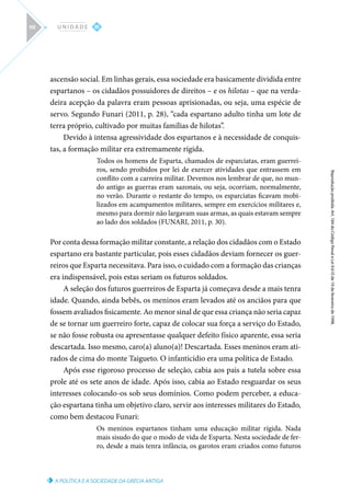 A POLÍTICA E A SOCIEDADE DA GRÉCIA ANTIGA
Reprodução
proibida.
Art.
184
do
Código
Penal
e
Lei
9.610
de
19
de
fevereiro
de
1998.
III
U N I D A D E
98
ascensão social. Em linhas gerais, essa sociedade era basicamente dividida entre
espartanos – os cidadãos possuidores de direitos – e os hilotas – que na verda-
deira acepção da palavra eram pessoas aprisionadas, ou seja, uma espécie de
servo. Segundo Funari (2011, p. 28), “cada espartano adulto tinha um lote de
terra próprio, cultivado por muitas famílias de hilotas”.
Devido à intensa agressividade dos espartanos e à necessidade de conquis-
tas, a formação militar era extremamente rígida.
Todos os homens de Esparta, chamados de esparciatas, eram guerrei-
ros, sendo proibidos por lei de exercer atividades que entrassem em
conflito com a carreira militar. Devemos nos lembrar de que, no mun-
do antigo as guerras eram sazonais, ou seja, ocorriam, normalmente,
no verão. Durante o restante do tempo, os esparciatas ficavam mobi-
lizados em acampamentos militares, sempre em exercícios militares e,
mesmo para dormir não largavam suas armas, as quais estavam sempre
ao lado dos soldados (FUNARI, 2011, p. 30).
Por conta dessa formação militar constante, a relação dos cidadãos com o Estado
espartano era bastante particular, pois esses cidadãos deviam fornecer os guer-
reiros que Esparta necessitava. Para isso, o cuidado com a formação das crianças
era indispensável, pois estas seriam os futuros soldados.
A seleção dos futuros guerreiros de Esparta já começava desde a mais tenra
idade. Quando, ainda bebês, os meninos eram levados até os anciãos para que
fossem avaliados fisicamente. Ao menor sinal de que essa criança não seria capaz
de se tornar um guerreiro forte, capaz de colocar sua força a serviço do Estado,
se não fosse robusta ou apresentasse qualquer defeito físico aparente, essa seria
descartada. Isso mesmo, caro(a) aluno(a)! Descartada. Esses meninos eram ati-
rados de cima do monte Taigueto. O infanticídio era uma política de Estado.
Após esse rigoroso processo de seleção, cabia aos pais a tutela sobre essa
prole até os sete anos de idade. Após isso, cabia ao Estado resguardar os seus
interesses colocando-os sob seus domínios. Como podem perceber, a educa-
ção espartana tinha um objetivo claro, servir aos interesses militares do Estado,
como bem destacou Funari:
Os meninos espartanos tinham uma educação militar rígida. Nada
mais sisudo do que o modo de vida de Esparta. Nesta sociedade de fer-
ro, desde a mais tenra infância, os garotos eram criados como futuros
 