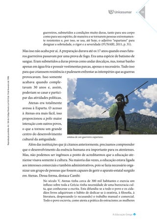 A Educação Grega
Reprodução
proibida.
Art.
184
do
Código
Penal
e
Lei
9.610
de
19
de
fevereiro
de
1998.
99
guerreiros, submetidos a condições muito duras, tanto para seu corpo
como para seu espírito, de maneira a se tornarem pessoas extremamen-
te resistentes e, por isso, se usa, até hoje, o adjetivo “espartano” para
designar a sobriedade, o rigor e a severidade (FUNARI, 2011, p. 31).
Mas isso não acaba por aí. A preparação durava até os 17 anos quando esses futu-
ros guerreiros passavam por uma prova de fogo. Era uma espécie de batismo de
sangue. Eram submetidos a duras provas como andar descalços, nus, tomar banho
apenas em água fria e possuir vestimentas parcas, apenas o necessário. Tudo isso
para que crianssem resistência e pudessem enfrentar as intempéries que as guerras
provocavam. Isso somente
acabava quando comple-
tavam 30 anos e, assim,
poderiam se casar e partici-
par das atividades políticas.
Atenas era totalmente
avessa à Esparta. O acesso
à Atenas era mais fácil, isso
proporcionou a polis maior
interação com outros povos,
o que a tornou um grande
centro do desenvolvimento
cultural da antiguidade.
Além das instituições que já citamos anteriormente, precisamos compreender
que o desenvolvimento da essência humana era importante para os atenienses.
Mas, não podemos ser ingênuos a ponto de acreditarmos que a educação ate-
niense visava somente à cultura. Na maioria das vezes, a educação estava ligada
aos interesses comerciais e também administrativos, pois se fazia necessário orga-
nizar um grupo de pessoas que fossem capazes de gerir o aparato estatal surgido
em Atenas. Dessa forma, destaca Cambi:
No século V, Atenas tinha cerca de 300 mil habitantes e exercia um
influxo sobre toda a Grécia: tinha necessidade de uma burocracia cul-
ta, que conhecesse a escrita. Esta difundiu-se a todo o povo e os cida-
dãos livres adquiriram o hábito de dedicar-se à oratória, à filosofia, à
literatura, desprezando (e recusando) o trabalho manual e comercial.
Todo o povo escrevia, como atesta a prática do ostracismo; as mulheres
estátua de um guerreiro espartano.
 