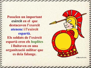 Posseïen un important
exèrcit en el que
destacaven l’exercit
atenenc i l’exèrcit
espartà.
Els soldats de l’exèrcit
espartà eren els hoplites
i lluitaven en una
organització militar que
es deia falange.
 
