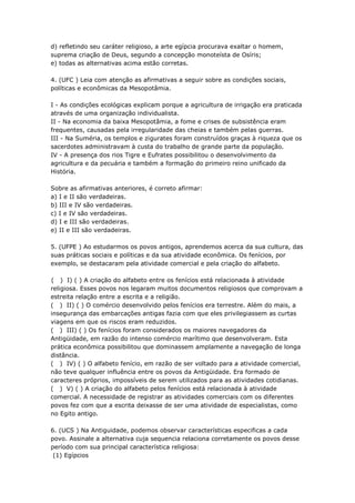 d) refletindo seu caráter religioso, a arte egípcia procurava exaltar o homem,
suprema criação de Deus, segundo a concepção monoteísta de Osíris;
e) todas as alternativas acima estão corretas.

4. (UFC ) Leia com atenção as afirmativas a seguir sobre as condições sociais,
políticas e econômicas da Mesopotâmia.

I - As condições ecológicas explicam porque a agricultura de irrigação era praticada
através de uma organização individualista.
II - Na economia da baixa Mesopotâmia, a fome e crises de subsistência eram
frequentes, causadas pela irregularidade das cheias e também pelas guerras.
III - Na Suméria, os templos e zigurates foram construídos graças à riqueza que os
sacerdotes administravam à custa do trabalho de grande parte da população.
IV - A presença dos rios Tigre e Eufrates possibilitou o desenvolvimento da
agricultura e da pecuária e também a formação do primeiro reino unificado da
História.

Sobre as afirmativas anteriores, é correto afirmar:
a) I e II são verdadeiras.
b) III e IV são verdadeiras.
c) I e IV são verdadeiras.
d) I e III são verdadeiras.
e) II e III são verdadeiras.

5. (UFPE ) Ao estudarmos os povos antigos, aprendemos acerca da sua cultura, das
suas práticas sociais e políticas e da sua atividade econômica. Os fenícios, por
exemplo, se destacaram pela atividade comercial e pela criação do alfabeto.

( ) I) ( ) A criação do alfabeto entre os fenícios está relacionada à atividade
religiosa. Esses povos nos legaram muitos documentos religiosos que comprovam a
estreita relação entre a escrita e a religião.
( ) II) ( ) O comércio desenvolvido pelos fenícios era terrestre. Além do mais, a
insegurança das embarcações antigas fazia com que eles privilegiassem as curtas
viagens em que os riscos eram reduzidos.
( ) III) ( ) Os fenícios foram considerados os maiores navegadores da
Antigüidade, em razão do intenso comércio marítimo que desenvolveram. Esta
prática econômica possibilitou que dominassem amplamente a navegação de longa
distância.
( ) IV) ( ) O alfabeto fenício, em razão de ser voltado para a atividade comercial,
não teve qualquer influência entre os povos da Antigüidade. Era formado de
caracteres próprios, impossíveis de serem utilizados para as atividades cotidianas.
( ) V) ( ) A criação do alfabeto pelos fenícios está relacionada à atividade
comercial. A necessidade de registrar as atividades comerciais com os diferentes
povos fez com que a escrita deixasse de ser uma atividade de especialistas, como
no Egito antigo.

6. (UCS ) Na Antiguidade, podemos observar características especificas a cada
povo. Assinale a alternativa cuja sequencia relaciona corretamente os povos desse
período com sua principal característica religiosa:
 (1) Egípcios
 