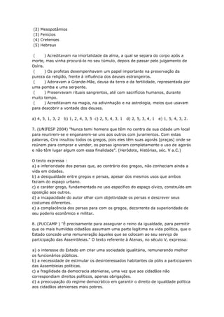 (2)   Mesopotâmios
(3)   Fenícios
(4)   Cretenses
(5)   Hebreus

 (      ) Acreditavam na imortalidade da alma, a qual se separa do corpo após a
morte, mas vinha procurá-lo no seu túmulo, depois de passar pelo julgamento de
Osíris.
 (      ) Os profetas desempenhavam um papel importante na preservação da
pureza da religião, frente à influência dos deuses estrangeiros.
 (      ) Adoravam a Grande-Mãe, deusa da terra e da fertilidade, representada por
uma pomba e uma serpente.
 (      ) Preservavam rituais sangrentos, até com sacrifícios humanos, durante
muito tempo.
 (      ) Acreditavam na magia, na adivinhação e na astrologia, meios que usavam
para descobrir a vontade dos deuses.

a) 4, 5, 1, 3, 2   b) 1, 2, 4, 3, 5 c) 2, 5, 4, 3, 1   d) 2, 5, 3, 4, 1   e) 1, 5, 4, 3, 2.

7. (UNIFESP 2004) "Nunca temi homens que têm no centro de sua cidade um local
para reunirem-se e enganarem-se uns aos outros com juramentos. Com estas
palavras, Ciro insultou todos os gregos, pois eles têm suas agorás [praças] onde se
reúnem para comprar e vender, os persas ignoram completamente o uso de agorás
e não têm lugar algum com essa finalidade". (Heródoto, Histórias, séc. V a.C.)

O texto expressa :
a) a inferioridade dos persas que, ao contrário dos gregos, não conheciam ainda a
vida em cidades.
b) a desigualdade entre gregos e persas, apesar dos mesmos usos que ambos
faziam do espaço urbano.
c) o caráter grego, fundamentado no uso específico do espaço cívico, construído em
oposição aos outros.
d) a incapacidade do autor olhar com objetividade os persas e descrever seus
costumes diferentes.
e) a complacência dos persas para com os gregos, decorrente da superioridade de
seu poderio econômico e militar.

8. (PUCCAMP ) "É precisamente para assegurar o reino da igualdade, para permitir
que os mais humildes cidadãos assumam uma parte legítima na vida política, que o
Estado concede uma remuneração àqueles que se colocam ao seu serviço de
participação das Assembleias." O texto referente à Atenas, no século V, expressa:

a) o interesse do Estado em criar uma sociedade igualitária, remunerando melhor
os funcionários públicos.
b) a necessidade de estimular os desinteressados habitantes da pólis a participarem
das Assembleias políticas.
c) a fragilidade da democracia ateniense, uma vez que aos cidadãos não
correspondiam direitos políticos, apenas obrigações.
d) a preocupação do regime democrático em garantir o direito de igualdade política
aos cidadãos atenienses mais pobres.
 