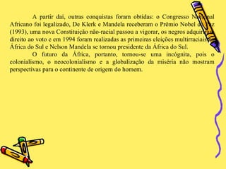 A partir daí, outras conquistas foram obtidas: o Congresso Nacional Africano foi legalizado, De Klerk e Mandela receberam o Prêmio Nobel da Paz (1993), uma nova Constituição não-racial passou a vigorar, os negros adquiriram direito ao voto e em 1994 foram realizadas as primeiras eleições multirraciais na África do Sul e Nelson Mandela se tornou presidente da África do Sul.  O futuro da África, portanto, tornou-se uma incógnita, pois o colonialismo, o neocolonialismo e a globalização da miséria não mostram perspectivas para o continente de origem do homem. 