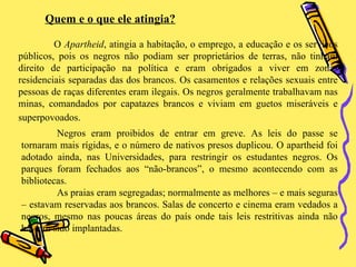 Quem e o que ele atingia? O  Apartheid , atingia a habitação, o emprego, a educação e os serviços públicos, pois os negros não podiam ser proprietários de terras, não tinham direito de participação na política e eram obrigados a viver em zonas residenciais separadas das dos brancos. Os casamentos e relações sexuais entre pessoas de raças diferentes eram ilegais. Os negros geralmente trabalhavam nas minas, comandados por capatazes brancos e viviam em guetos miseráveis e superpovoados.   Negros eram proibidos de entrar em greve. As leis do passe se tornaram mais rígidas, e o número de nativos presos duplicou. O apartheid foi adotado ainda, nas Universidades, para restringir os estudantes negros. Os parques foram fechados aos “não-brancos”, o mesmo acontecendo com as bibliotecas. As praias eram segregadas; normalmente as melhores – e mais seguras – estavam reservadas aos brancos. Salas de concerto e cinema eram vedados a negros, mesmo nas poucas áreas do país onde tais leis restritivas ainda não haviam sido implantadas.  