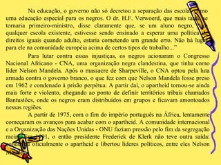 Na educação, o governo não só decretou a separação das escolas como uma educação especial para os negros. O dr. H.F. Verwoerd, que mais tarde se tornaria primeiro-ministro, disse claramente que, se um aluno negro, “em qualquer escola existente, estivesse sendo ensinado a esperar uma política de direitos iguais quando adulto, estaria cometendo um grande erro. Não há lugar para ele na comunidade européia acima de certos tipos de trabalho...” Para lutar contra essas injustiças, os negros acionaram o Congresso Nacional Africano - CNA, uma organização negra clandestina, que tinha como líder Nelson Mandela. Após o massacre de Sharpeville, o CNA optou pela luta armada contra o governo branco, o que fez com que Nelson Mandela fosse preso em 1962 e condenado à prisão perpétua. A partir daí, o apartheid tornou-se ainda mais forte e violento, chegando ao ponto de definir territórios tribais chamados Bantustões, onde os negros eram distribuídos em grupos e ficavam amontoados nessas regiões. A partir de 1975, com o fim do império português na África, lentamente começaram os avanços para acabar com o apartheid. A comunidade internacional e a Organização das Nações Unidas - ONU faziam pressão pelo fim da segregação racial. Em 1991, o então presidente Frederick de Klerk não teve outra saída: condenou oficialmente o apartheid e libertou líderes políticos, entre eles Nelson Mandela.   
