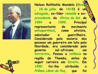 Nelson Rolihlahla Mandela ( Mvezo ,  18 de julho  de  1918 ) é um  advogado , ex-líder  rebelde  e ex- presidente  da  África do Sul  de  1994  a  1999 . Principal representante do movimento  antiapartheid , como ativista, sabotador e guerrilheiro. Considerado pela maioria das pessoas um guerreiro em luta pela liberdade, era considerado pelo governo sul-africano um  terrorista . Passou a  infância  na região de Thembu, antes de seguir carreira em  Direito . Em  1990  foi-lhe atribuído o  Prêmio Lênin da Paz , que foi recebido em  2002 . 