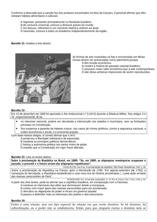 Conforme a descrição que a canção faz dos produtos encontrados na feira de Caruaru, é possível afirmar que eles
retratam hábitos alimentares e culturais:

           A regionais, presentes principalmente no Nordeste brasileiro.
           B de consumo universal, comuns a diversos países do mundo.
           C em desuso, referentes a um momento histórico anterior ao atual.
           D nacionais, comuns a todos os brasileiros independentemente da região.



Questão 11- Analise a foto abaixo:
____




                                                       As formas de arte mostradas na foto e encontradas em Minas
                                                       Gerais devem ser preservadas como patrimônio porque:
                                                               A têm função econômica.
                                                               B contam a história do passado colonial brasileiro.
                                                               C possuem maior valor econômico que a arte contemporânea.
                                                               D são obras artísticas impossíveis de serem reproduzidas.




Questão 12-
Em 13 de dezembro de 1968 foi aprovado o Ato Institucional n.º 5 (AI-5) durante a Ditadura Militar. Nos artigos 3 e
10, respectivamente, lê-se:
       •
      no interesse nacional, poderá ser decretada a intervenção nos estados e municípios, sem as limitações
      previstas na Constituição.
   • fica suspensa a garantia de habeas corpus, nos casos de crimes políticos, contra a segurança nacional, a
      ordem econômica e social, e a economia popular.
Com base nesses artigos, é correto afirmar que o AI-5:
      A preservou a liberdade individual e de expressão.
      B manteve os princípios políticos democráticos.
      C limitou a autonomia política nos vários níveis de poder.
      D impediu que a Constituição em vigor fosse alterada.
________   _


Questão 13- Leia os textos abaixo.
Sobre à proclamação da República no Brasil, em 1889: “Se, em 1889, as oligarquias monárquicas ocupavam o
passado, o presente e o futuro seriam das oligarquias republicanas”.
                                             CASALECCHI, José Enio. A proclamação da república. São Paulo: Brasiliense, 1982. p. 98.
Sobre a proclamação da República na França, após a Revolução de 1789: “Em agosto-setembro [de 1792], a
monarquia foi derrubada, a República estabelecida e uma nova era da história proclamada (...) pela ação armada
das massas sansculottes de Paris”.
                                                 HOBSBAWM, Eric. A era das revoluções. 9.ª ed. Rio de Janeiro: Paz e Terra, 1994, p. 84.
A partir dos dois textos, pode-se afirmar que a república brasileira, em comparação com a francesa:
         A manteve os interesses das elites que dominavam desde a monarquia.
         B contou com maior apoio das massas sansculottes para ser proclamada.
         C derrubou as oligarquias do poder e iniciou um governo popular.
         D passou a defender mais os interesses dos pobres e dos exescravos.
________
Questão 14-
Poder é uma relação, mas um tipo especial de relação em que existe domínio. Se há domínio, há
subordinação, ou o poder não se estabeleceria. Então, para que ninguém exerça o domínio nem se
 