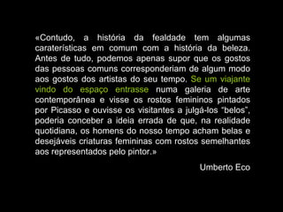 «Contudo, a história da fealdade tem algumas caraterísticas em comum com a história da beleza. Antes de tudo, podemos apenas supor que os gostos das pessoas comuns corresponderiam de algum modo aos gostos dos artistas do seu tempo.  Se um viajante vindo do espaço entrasse  numa galeria de arte contemporânea e visse os rostos femininos pintados por Picasso e ouvisse os visitantes a julgá-los “belos”, poderia conceber a ideia errada de que, na realidade quotidiana, os homens do nosso tempo acham belas e desejáveis criaturas femininas com rostos semelhantes aos representados pelo pintor.» Umberto Eco 