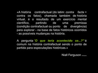 «A história contrafactual (do latim:  contra facta  = contra os fatos), chamada também de história virtual, é o resultado de um exercício mental científico, partindo de uma premissa (condição contrafactual ou ponto de divergência) para explorar - na base de fatos históricos ocorridos - as possíveis mudanças na história.  A pergunta  ” O que teria acontecido se...?”  é comum na história contrafactual sendo o ponto de partida para especulações históricas.» Niall Ferguson  ( Wikipédia) 