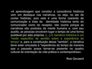 «A aprendizagem que constitui a consciência histórica vem em destaque nas narrativas, ou seja, no ato de contar histórias, pois esta é uma forma coerente de comunicação e trata da  identidade histórica tanto do comunicador como do receptor. Isto ocorre porque as narrativas são produtos da mente humana e, com seu auxílio, as pessoas envolvem lugar e tempo de uma forma aceitável por elas próprias. (…)  A narrativa histórica é um "modo específico de sentido sobre a experiência do tempo"  e, para a constituição desse "sentido", a narrativa deve estar vinculada à "experiência do tempo de maneira que o passado possa tornar-se presente no quadro cultural de orientação da vida prática e contemporânea». Rosi Gevaerd 