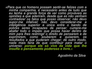 «Para que os homens possam sentir-se felizes com a minha companhia, é necessário antes de tudo que eu tenha a grande força de ver como prováveis as opiniões a que aderiram, desde que as não venham contradizer os fatos que posso observar; não devo supor-me infalível; não devo considerar-me a inteligência superior e única entre o bando de pobres seres incapazes de pensar; cumpre-me abafar todo o ímpeto que possa haver dentro de mim para lhes restringir o direito de pensarem e de exprimirem, como souberem e quiserem, os resultados a que puderam chegar; de outro modo, nada mais faria de que contribuir para matar o universo:  porque ele só vive da vida que lhe insufla o pensamento poderoso e livre. »   Agostinho da Silva   