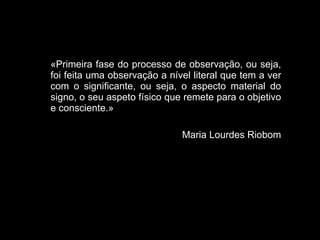 «Primeira fase do processo de observação, ou seja, foi feita uma observação a nível literal que tem a ver com o significante, ou seja, o aspecto material do signo, o seu aspeto físico que remete para o objetivo e consciente.» Maria Lourdes Riobom 