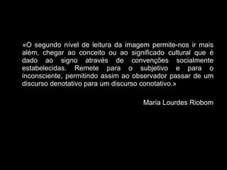 « O segundo nível de leitura da imagem permite-nos ir mais além, chegar ao conceito ou ao significado cultural que é dado ao signo através de convenções socialmente estabelecidas. Remete para o subjetivo e para o inconsciente, permitindo assim ao observador passar de um discurso denotativo para um discurso conotativo.» Maria Lourdes Riobom 