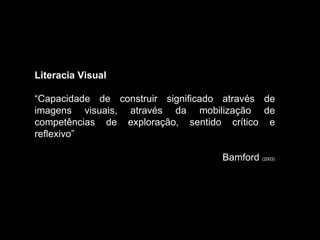 Literacia Visual “ Capacidade de construir significado através de imagens visuais, através da mobilização de competências de exploração, sentido crítico e reflexivo”  Bamford  (2003) 