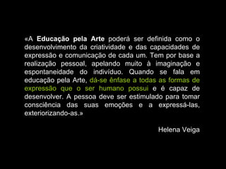 «A  Educação pela Arte  poderá ser definida como o desenvolvimento da criatividade e das capacidades de expressão e comunicação de cada um. Tem por base a realização pessoal, apelando muito à imaginação e espontaneidade do indivíduo. Quando se fala em educação pela Arte,  dá-se ênfase a todas as formas de expressão que o ser humano possui  e é capaz de desenvolver. A pessoa deve ser estimulado para tomar consciência das suas emoções e a expressá-las, exteriorizando-as.» Helena Veiga 