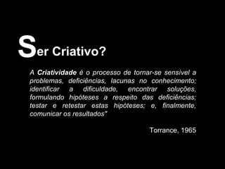 er Criativo? S A  Criatividade  é o processo de tornar-se sensível a problemas, deficiências, lacunas no conhecimento; identificar a dificuldade, encontrar soluções, formulando hipóteses a respeito das deficiências; testar e retestar estas hipóteses; e, finalmente, comunicar os resultados"   Torrance, 1965 
