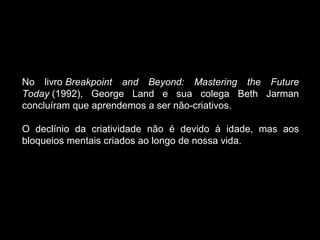 No livro  Breakpoint and Beyond: Mastering the Future Today  (1992), George Land e sua colega Beth Jarman concluíram que aprendemos a ser não-criativos.  O declínio da criatividade não é devido à idade, mas aos bloqueios mentais criados ao longo de nossa vida.  