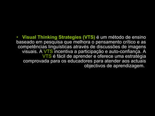 Visual Thinking Strategies (VTS)  é um método de ensino baseado em pesquisa que melhora o pensamento crítico e as competências linguísticas através de discussões de imagens visuais. A  VTS  incentiva a participação e auto-confiança. A  VTS  é fácil de aprender e oferece uma estratégia comprovada para os educadores para atender aos actuais objectivos de aprendizagem.  