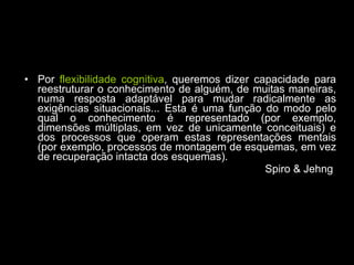 Por  flexibilidade cognitiva , queremos dizer capacidade para reestruturar o conhecimento de alguém, de muitas maneiras, numa resposta adaptável para mudar radicalmente as exigências situacionais... Esta é uma função do modo pelo qual o conhecimento é representado (por exemplo, dimensões múltiplas, em vez de unicamente conceituais) e dos processos que operam estas representações mentais (por exemplo, processos de montagem de esquemas, em vez de recuperação intacta dos esquemas). Spiro & Jehng  