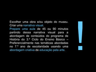 Escolher uma obra e/ou objeto do museu. Criar uma  narrativa visual . Prepare uma aula  de 45 ou 90 minutos partindo dessa narrativa visual para a abordagem de conteúdos do programa de História do 3.º Ciclo do Ensino Básico – Preferencialmente nas temáticas abordadas no 7.º ano de escolaridade usando uma  abordagem criativa  de  educação pela arte . ! 