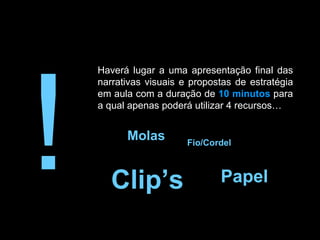 ! Haverá lugar a uma apresentação final das narrativas visuais e propostas de estratégia em aula com a duração de  10 minutos  para a qual apenas poderá utilizar 4 recursos…  Fio/Cordel Molas Papel Clip’s 
