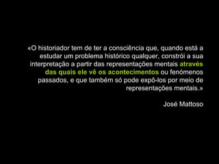 «O historiador tem de ter a consciência que, quando está a estudar um problema histórico qualquer, constrói a sua interpretação a partir das representações mentais  através das quais ele vê os acontecimentos  ou fenómenos passados, e que também só pode expô-los por meio de representações mentais.» José Mattoso 
