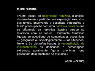 Micro-História «Numa escala de  observação reduzida , a análise desenvolve-se a partir de uma exploração exaustiva das fontes, envolvendo a descrição etnográfica e tendo preocupação com uma  narrativa histórica  que se diferencia da narrativa literária porque se relaciona com as fontes. Contempla temáticas ligadas ao quotidiano de comunidades específicas — geográfica ou sociologicamente —, às situações-limite e às biografias ligadas à  reconstituição de microcontextos  ou dedicadas a personagens extremos, geralmente figuras anónimas, que passariam despercebidas na multidão.»  Carlo Ginzburg 