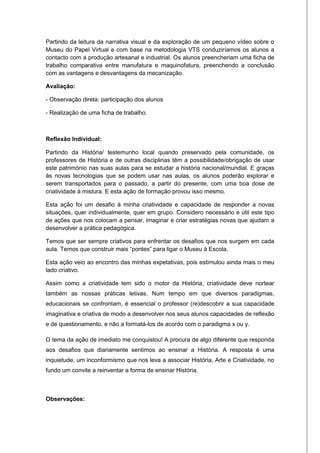 Partindo da leitura da narrativa visual e da exploração de um pequeno vídeo sobre o
Museu do Papel Virtual e com base na metodologia VTS conduziríamos os alunos a
contacto com a produção artesanal e industrial. Os alunos preencheriam uma ficha de
trabalho comparativa entre manufatura e maquinofatura, preenchendo a conclusão
com as vantagens e desvantagens da mecanização.

Avaliação:

- Observação direta: participação dos alunos

- Realização de uma ficha de trabalho.



Reflexão Individual:

Partindo da História/ testemunho local quando preservado pela comunidade, os
professores de História e de outras disciplinas têm a possibilidade/obrigação de usar
este património nas suas aulas para se estudar a história nacional/mundial. E graças
às novas tecnologias que se podem usar nas aulas, os alunos poderão explorar e
serem transportados para o passado, a partir do presente, com uma boa dose de
criatividade à mistura. E esta ação de formação provou isso mesmo.

Esta ação foi um desafio à minha criatividade e capacidade de responder a novas
situações, quer individualmente, quer em grupo. Considero necessário e útil este tipo
de ações que nos colocam a pensar, imaginar e criar estratégias novas que ajudam a
desenvolver a prática pedagógica.

Temos que ser sempre criativos para enfrentar os desafios que nos surgem em cada
aula. Temos que construir mais “pontes” para ligar o Museu à Escola.

Esta ação veio ao encontro das minhas expetativas, pois estimulou ainda mais o meu
lado criativo.

Assim como a criatividade tem sido o motor da História, criatividade deve nortear
também as nossas práticas letivas. Num tempo em que diversos paradigmas,
educacionais se confrontam, é essencial o professor (re)descobrir a sua capacidade
imaginativa e criativa de modo a desenvolver nos seus alunos capacidades de reflexão
e de questionamento, e não a formatá-los de acordo com o paradigma x ou y.

O tema da ação de imediato me conquistou! A procura de algo diferente que responda
aos desafios que diariamente sentimos ao ensinar a História. A resposta é uma
inquietude, um inconformismo que nos leva a associar História, Arte e Criatividade, no
fundo um convite a reinventar a forma de ensinar História.



Observações:
 