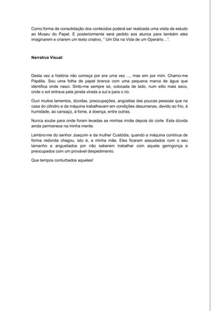 Como forma de consolidação dos conteúdos poderá ser realizada uma visita de estudo
ao Museu do Papel. E posteriormente será pedido aos alunos para também eles
imaginarem e criarem um texto criativo, “ Um Dia na Vida de um Operário…”.



Narrativa Visual:



Desta vez a história não começa por era uma vez ..., mas sim por mim. Chamo-me
Papélia. Sou uma folha de papel branca com uma pequena marca de água que
identifica onde nasci. Sinto-me sempre só, colocada de lado, num sítio mais seco,
onde o sol entrava pela janela virada a sul e para o rio.

Ouvi muitos lamentos, dúvidas, preocupações, angústias das poucas pessoas que na
casa do cilindro e da máquina trabalhavam em condições desumanas, devido ao frio, á
humidade, ao cansaço, à fome, á doença, entre outras.

Nunca soube para onde foram levadas as minhas irmãs depois do corte. Esta dúvida
ainda permanece na minha mente.

Lembro-me do senhor Joaquim e da mulher Custódia, quando a máquina contínua de
forma redonda chegou, isto é, a minha mãe. Eles ficaram assustados com o seu
tamanho e angustiados por não saberem trabalhar com aquela geringonça e
preocupados com um provável despedimento.

Que tempos conturbados aqueles!
 
