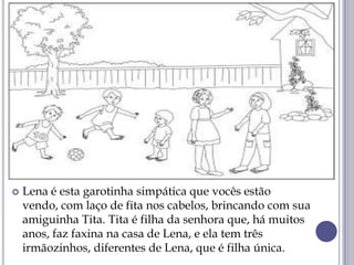  Lena é esta garotinha simpática que vocês estão
vendo, com laço de fita nos cabelos, brincando com sua
amiguinha Tita. Tita é filha da senhora que, há muitos
anos, faz faxina na casa de Lena, e ela tem três
irmãozinhos, diferentes de Lena, que é filha única.
 