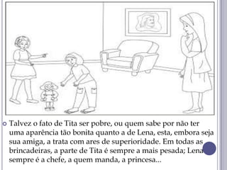  Talvez o fato de Tita ser pobre, ou quem sabe por não ter
uma aparência tão bonita quanto a de Lena, esta, embora seja
sua amiga, a trata com ares de superioridade. Em todas as
brincadeiras, a parte de Tita é sempre a mais pesada; Lena
sempre é a chefe, a quem manda, a princesa...
 