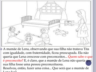  A mamãe de Lena, observando que sua filha não tratava Tita
com igualdade, com fraternidade, ficou preocupada. Ela não
queria que Lena crescesse com preconceitos... Quem sabe o que
é preconceito? E, é claro, que a mamãe de Lena não queria que
sua filha fosse uma pessoa preconceituosa.
Resolveu, então, fazer uma coisa... Que será que a mamãe de
 