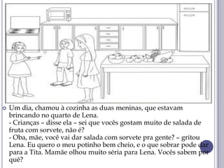  Um dia, chamou à cozinha as duas meninas, que estavam
brincando no quarto de Lena.
- Crianças – disse ela – sei que vocês gostam muito de salada de
fruta com sorvete, não é?
- Oba, mãe, você vai dar salada com sorvete pra gente? – gritou
Lena. Eu quero o meu potinho bem cheio, e o que sobrar pode dar
para a Tita. Mamãe olhou muito séria para Lena. Vocês sabem por
quê?
 